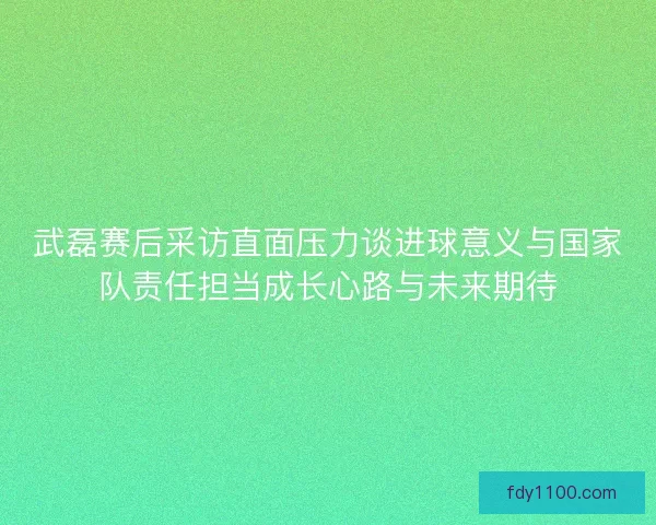 武磊赛后采访直面压力谈进球意义与国家队责任担当成长心路与未来期待