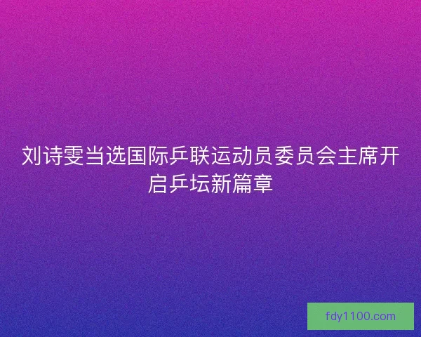 刘诗雯当选国际乒联运动员委员会主席开启乒坛新篇章