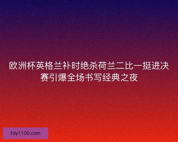 欧洲杯英格兰补时绝杀荷兰二比一挺进决赛引爆全场书写经典之夜