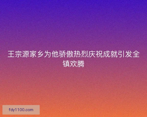 王宗源家乡为他骄傲热烈庆祝成就引发全镇欢腾
