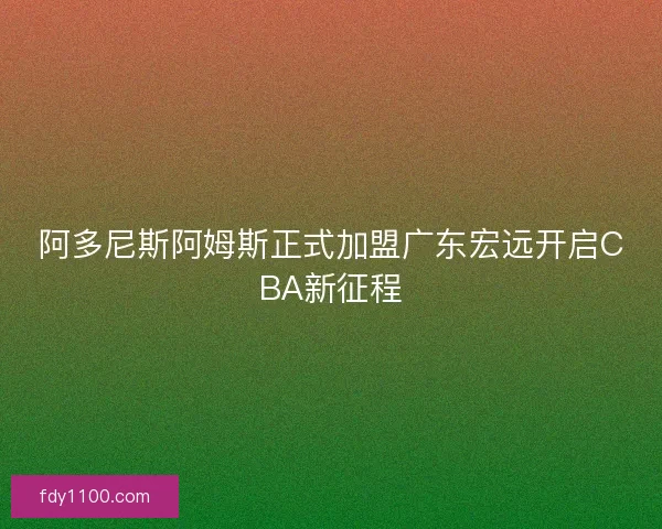 阿多尼斯阿姆斯正式加盟广东宏远开启CBA新征程