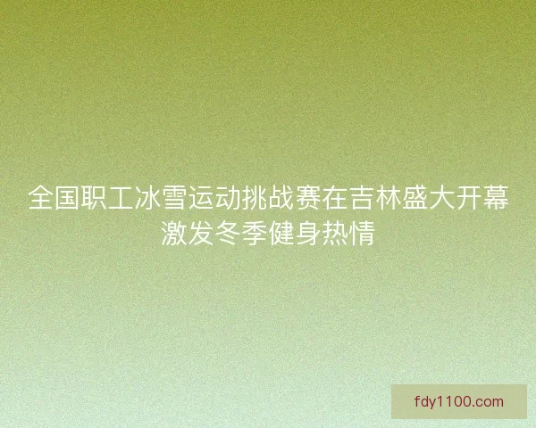 全国职工冰雪运动挑战赛在吉林盛大开幕激发冬季健身热情