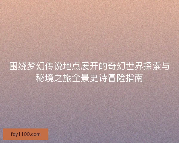 围绕梦幻传说地点展开的奇幻世界探索与秘境之旅全景史诗冒险指南