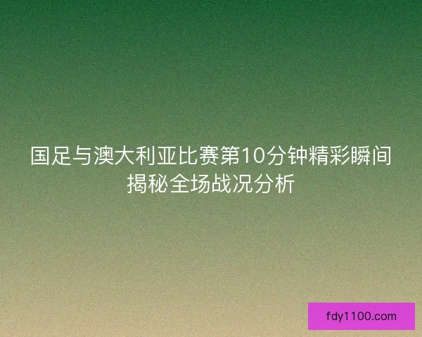 国足与澳大利亚比赛第10分钟精彩瞬间揭秘全场战况分析 国足与澳大利亚比赛第10分钟精彩瞬间揭秘全场战况分析