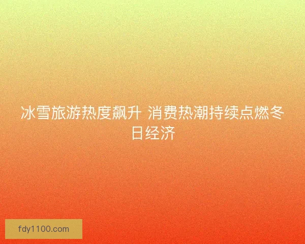 冰雪旅游热度飙升 消费热潮持续点燃冬日经济