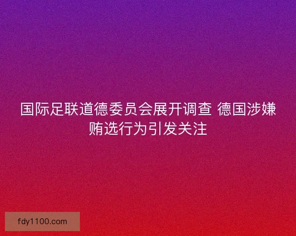 国际足联道德委员会展开调查 德国涉嫌贿选行为引发关注 国际足联道德委员会展开调查 德国涉嫌贿选行为引发关注