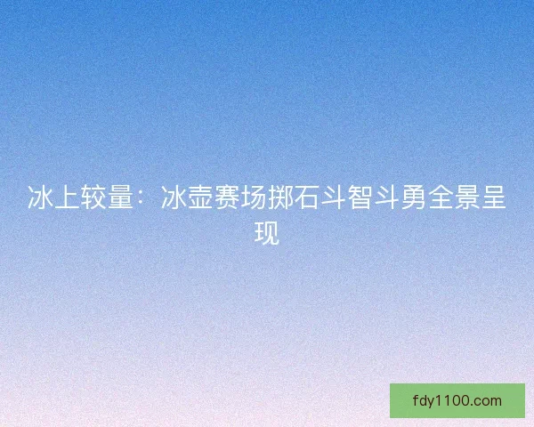 冰上较量：冰壶赛场掷石斗智斗勇全景呈现