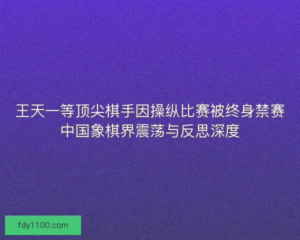 王天一等顶尖棋手因操纵比赛被终身禁赛中国象棋界震荡与反思深度